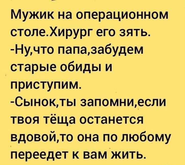 Мужик на операционном столе. Хирург его зять. - Ну, что папа, забудем старые обиды и приступим. - Сынок, ты запомни, если твоя тёща останется вдовой, то она по любому переедет к вам жить.