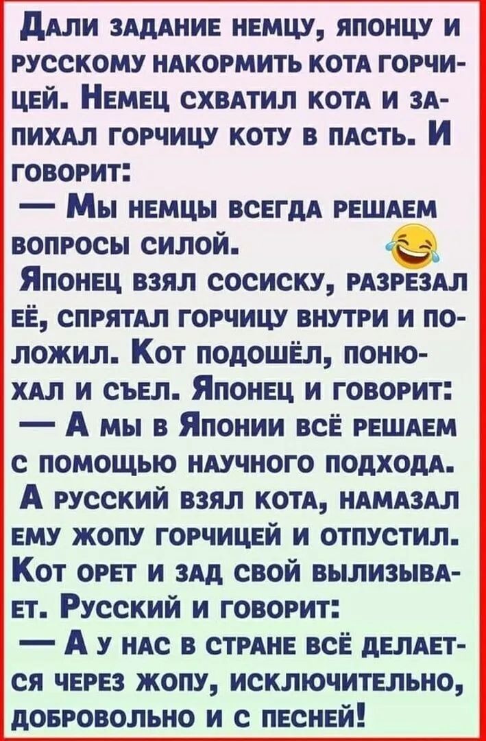 Дали задание немцу, японцу и русскому накормить кота горчицей. Немец схватил кота и запихал горчицу коту в пасть. И говорит: — Мы немцы всегда решаем вопросы силой. Японец взял сосиску, разрезал её, спрятал горчицу внутри и положил. Кот подошёл, поухал и съел. Японец и говорит: — А мы в Японии всё решаем с помощью научного подхода. А русский взял кота, намазал ему жопу горчицей и отпустил. Кот орет и зад свой вылизывает. Русский и говорит: — А у нас в стране всё делается через жопу, исключительно, добровольно и с песней!