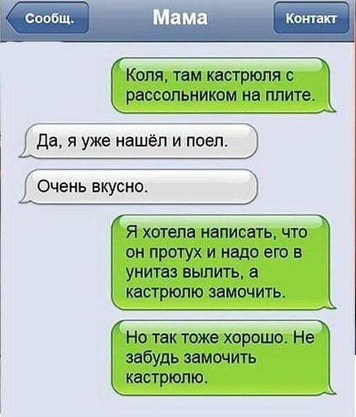 Коля, там кастрюля с рассольником на плите.
Да, я уже нашёл и поел.
Очень вкусно.
Я хотела написать, что он протух, и надо его в унитаз вылить, а кастрюлю замочить.
Но так тоже хорошо. Не забудь замочить кастрюлю.