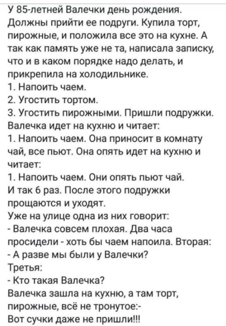 У 85-летней Валечки день рождения. Должны прийти ее подруги. Купила торт, пирожные и положила все это на кухне. А так как память уже не та, написала записку, что и в каком порядке надо делать, и прикрепила на холодильнике.
1. Напоить чаем.
2. Угостить тортом.
3. Угостить пирожными. Пришли подружки.
Валечка идет на кухню и читает:
1. Напоить чаем. Она приносит в комнату чай, все пьют. Она опять идет на кухню и читает:
1. Напоить чаем. Они опять пьют чай.
И так 6 раз. После этого подружки прощаются и уходят.
Уже на улице одна из них говорит:
- Валечка совсем плоха. Два часа провяли - хоть бы чаем напоила. Вторая:
- А разве мы были у Валечки?
Третья:
- Кто такая Валечка?
Валечка зашла на кухню, а там торт, пирожные, - вот суки даже не пришли!!!