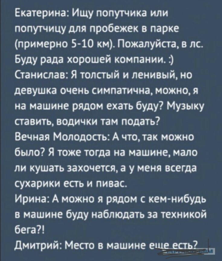 Екатерина: Ищу попутчика или попутчицу для пробежек в парке (примерно 5-10 км). Пожалуйста, в лс. Буду рада хорошей компании. :) Стасислав: Я толстый и ленивый, но девушка очень симпатична, можно, я на машине рядом ехать буду? Музыку ставить, водички там подать? Вечная Молодость: А что, так можно было? Я тоже тогда на машине, мало ли кушать захочется, у меня всегда сухарики есть и пивас. Ирина: А можно я рядом с кем-нибудь в машине буду наблюдать за техническим бегом?! Дмитрий: Место в машине еще есть?