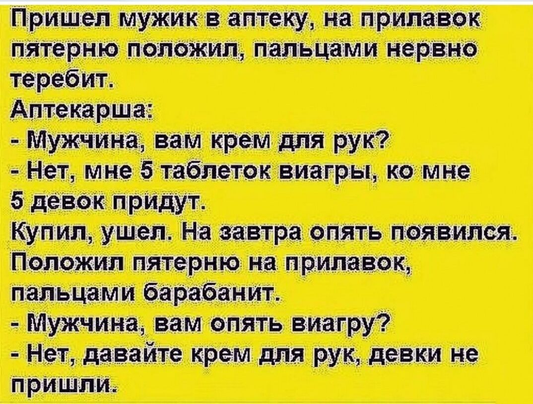 Пришел мужик в аптеку, на прилавок пятерно положил, пальцами нервно теребит.
Аптекарша:
- Мужчина, вам крем для рук?
- Нет, мне 5 таблеток виагры, ко мне 5 девок придут.
Купил, ушел. На завтра опять появился.
Положил пятерно на прилавок, пальцами барабанит.
- Мужчина, вам опять виагру?
- Нет, давайте крем для рук, девки не пришли.