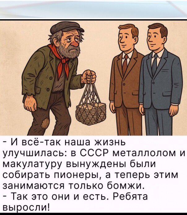 - И всё-таки наша жизнь улучшилась: в СССР металлолом и макулатуру вынуждены были собирать пионеры, а теперь этим занимаются только бомжи.
- Так это они и есть. Ребята выросли!