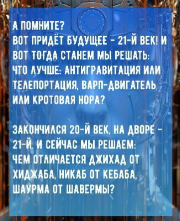 А помните? ВОТ ПРИДЕТ БУДУЩЕЕ - 21-Й ВЕК! И ВОТ ТОГДА СТАНЕМ МЫ РЕШАТЬ: ЧТО ЛУЧШЕ: АНТИГРАВИТАЦИЯ ИЛИ ТЕЛЕПОРТАЦИЯ, ВАРП-ДВИГАТЕЛЬ ИЛИ КРОТОВАЯ НОРА? ЗАКОНЧИЛСЯ 20-Й ВЕК, НА ДВОРЕ - 21-Й. И СЕЙЧАС МЫ РЕШАЕМ: ЧЕМ ОТЛИЧАЕТСЯ ДЖИХАД ОТ ХИДЖАДА, НИКАБ ОТ КЕБАБА, ШАУРМА ОТ ШАВЕРМЫ?