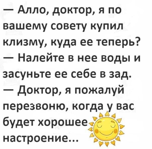 — Алло, доктор, я по вашему совету купил клизму, куда ее теперь?  — Налейте в нее воды и засуньте ее себе в зад.  — Доктор, я пожалуй перезвоню, когда у вас будет хорошее настроение...