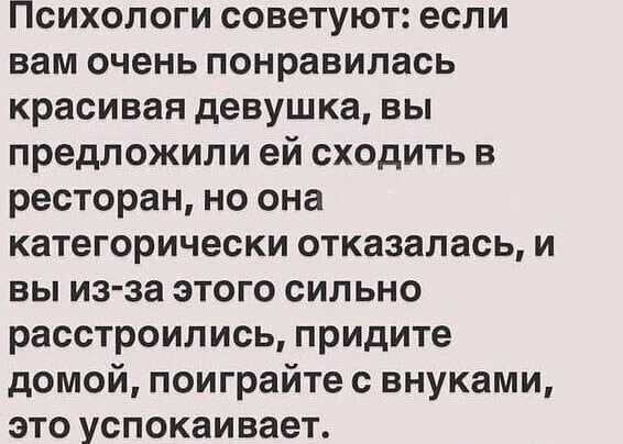 Психологи советуют: если вам очень понравилась красивая девушка, вы предложили ей сходить в ресторан, но она категорически отказалась, и вы из-за этого сильно расстроились, придите домой, поиграйте с внуками, это успокаивает.