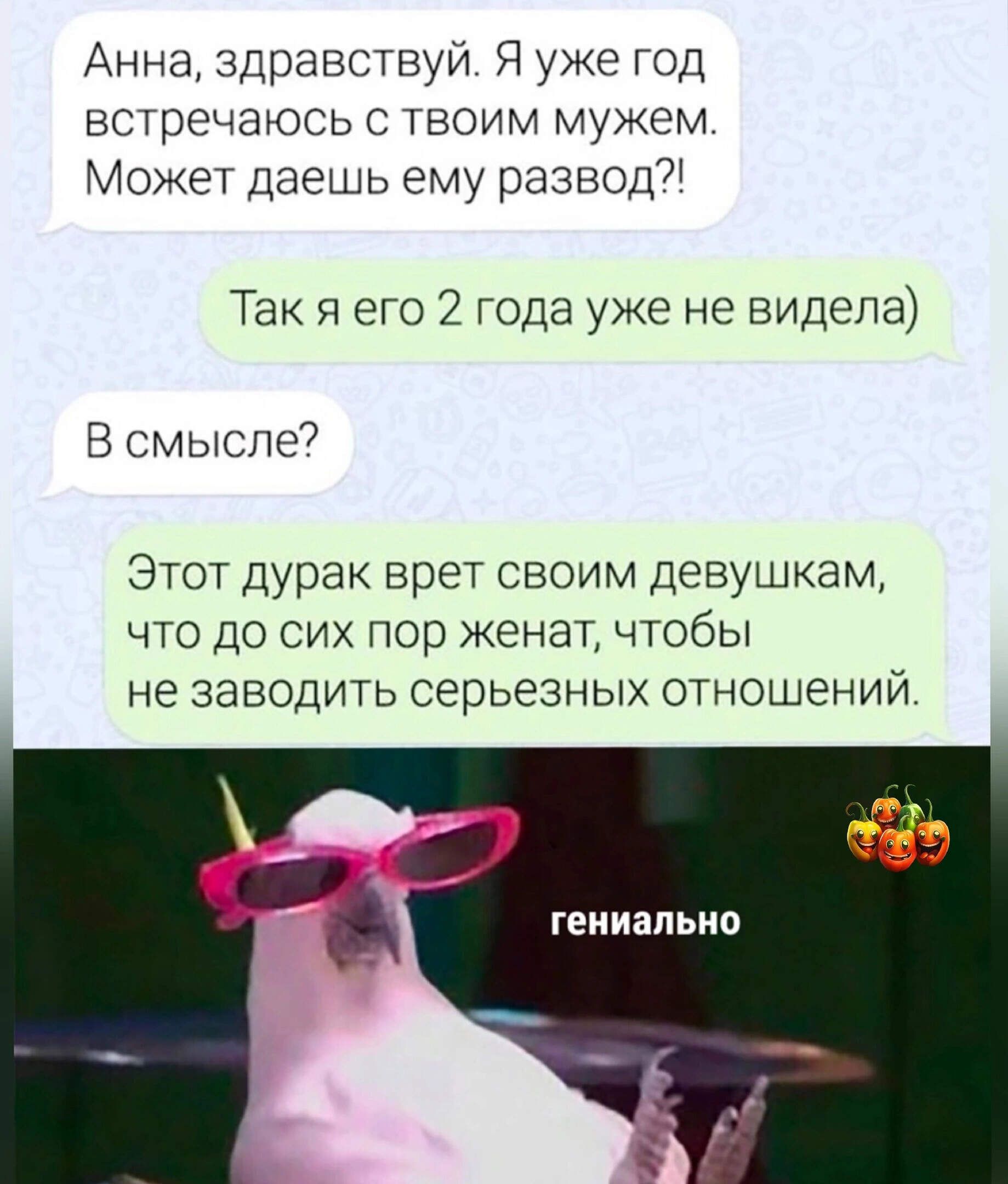 Анна, здравствуй. Я уже год встречаюсь с твоим мужем. Может, дашь ему развод?!
Так я его 2 года уже не видела)
В смысле?
Этот дурак врет своим девушкам, что до сих пор женат, чтобы не заводить серьезных отношений.