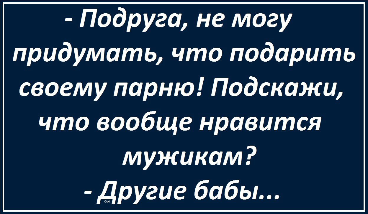 - Подруга, не могу придумать, что подарить своему парню! Подскажи, что вообще нравится мужикам?
- Другие бабы...