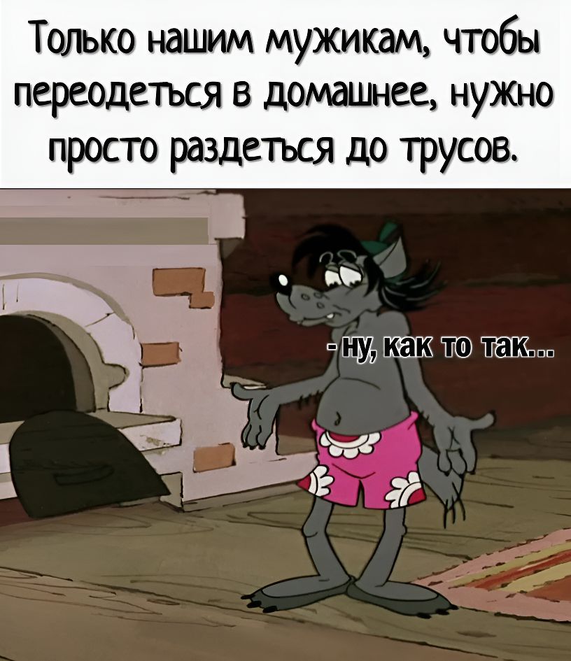 Только нашим мужикам, чтобы переодеться в домашнее, нужно просто раздеться до трусов.
- ну, как то так...