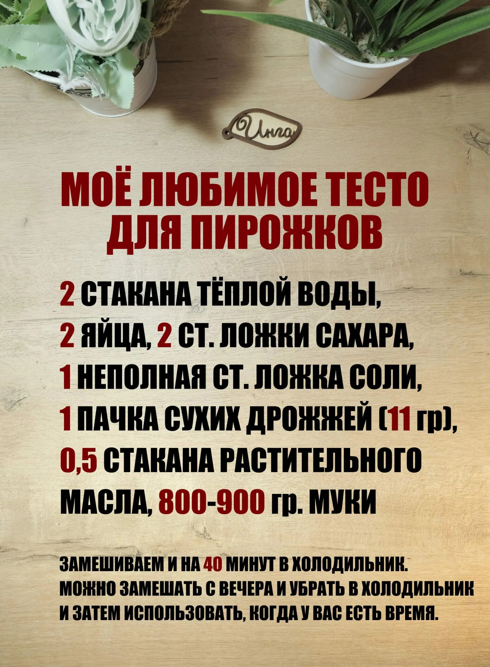 МОЁ ЛЮБИМОЕ ТЕСТО ДЛЯ ПИРОЖКОВ

2 СТАКАНА ТЁПЛОЙ ВОДЫ,
2 ЯЙЦА, 2 СТ. ЛОЖКИ САХАРА,
1 НЕПОЛНАЯ СТ. ЛОЖКА СОЛИ,
1 ПАЧКА СУПХИХ ДРОЖДЖЕЙ (11 гр),
0,5 СТАКАНА РАСТИТЕЛЬНОГО МАСЛА,
800-900 гр. МУКИ

ЗАМИШИВАЕМ И НА 40 МИНУТ В ХОЛОДИЛЬНИК.
МОЖНО ЗАМИСИТЬ С ВЕЧЕРА И УБРАТЬ В ХОЛОДИЛЬНИК
И ЗАТЕМ ИСПОЛЬЗОВАТЬ, КОГДА У ВАС ЕСТЬ ВРЕМЯ.