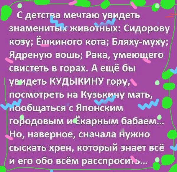 С детства мечтаю увидеть знаменитых животных: Сидорову козу; Ёщкинского кота; Бляху-мынку; Ядрёную вошь; Рака, умеющего свистеть в горах. А ещё бы увидеть КУДЫКИНУ гору, посмотреть на Кузькину мать, пообщаться с Японским городовым и ёкарным бабаем... Но, наверное, сначала нужно сыскать хрен, который знает всё и его обо всём расспросить...