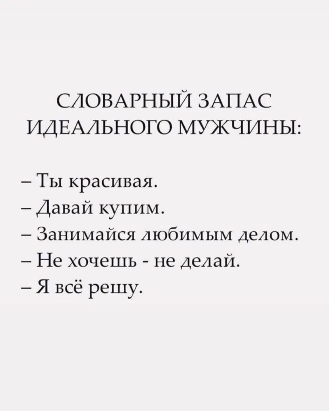СЛОВАРНЫЙ ЗАПАС ИДЕАЛЬНОГО МУЖЧИНЫ:

– Ты красивая.
– Давай купим.
– Занимайся любимым делом.
– Не хочешь - не делай.
– Я всё решу.