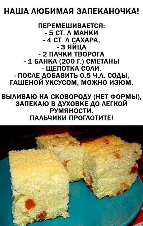 НАША ЛЮБИМАЯ ЗАПЕКАНОЧКА!

ПЕРЕМЕШИВАЕТСЯ:
- 5 СТ. Л МАНКИ
- 4 СТ. Л САХАРА,
- 3 ЯЙЦА
- 2 ПАКЕТА ТВОРОГА
- 1 БАНКА (200 Г.) СМЕТАНЫ
- ЩЕПОТКА СОЛИ.
- ПОСЛЕ ДОБАВИТЬ 0,5 Ч.L. СОДЫ,
ГАШЕНЫМ УКСУСОМ, МОЖНО ИЗОМ.

ВЫЛИВАЮ НА СКОВОРОДУ (НЕТ ФОРМЫ),
ЗАПЕКАЮ В ДУХОВКЕ ДО ЛЕГКОЙ РУМЯНОСТИ.
ПАЛЬЧИКИ ПРОГЛОТИТЕ!