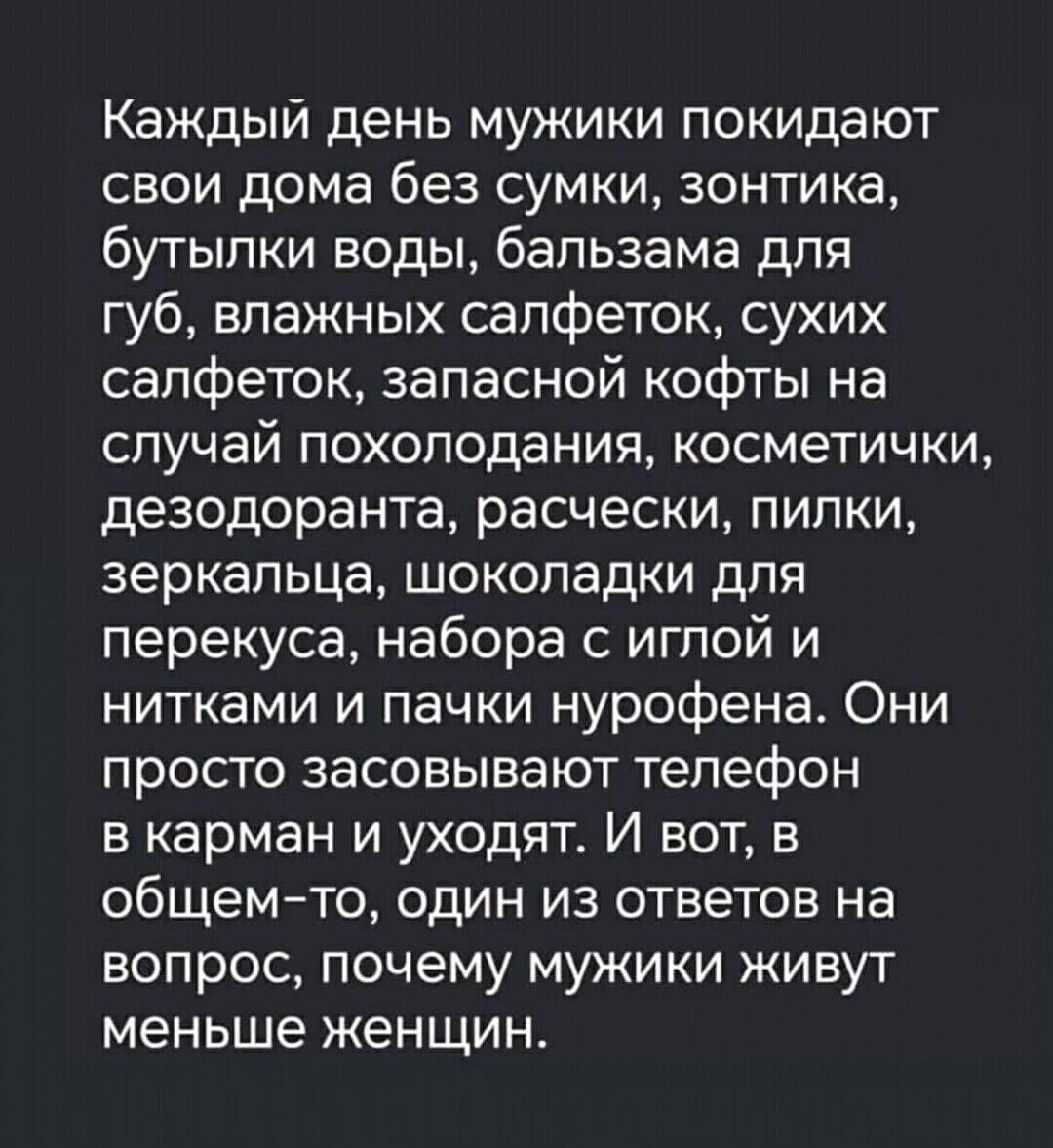 Каждый день мужики покидают свои дома без сумки, зонтника, бутылки воды, бальзама для губ, влажных салфеток, сухих салфеток, запасной кофты на случай похолодания, косметички, дезодоранта, расчески, пилки, зеркальца, шоколадки для перекуса, набора с иглой и нитками и пачки нурофена. Они просто засовывают телефон в карман и уходят. И вот, в общем-то, один из ответов на вопрос, почему мужики живут меньше женщин.