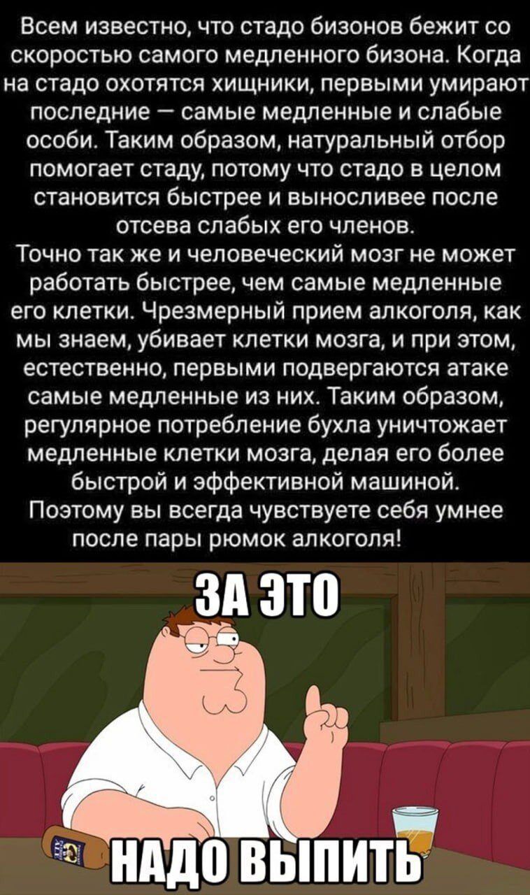 Всем известно, что стадо бизонов бежит со скоростью самого медленного бизона. Когда на стадо охотятся хищники, первыми умирают последними — самые медленные и слабые особи. Таким образом, естественный отбор помогает стаду, потому что стадо в целом становится быстрее и выносливее после отсева слабых его членов.

Точно так же и человеческий мозг не может работать быстрее, чем самые медленные его клетки. Чрезмерный прием алкоголя, как мы знаем, убивает клетки мозга, и при этом, естественно, первыми подвергаются атаке самые медленные из них. Таким образом, регулярное потребление бухла уничтожает медленные клетки мозга, делая его более быстрым и эффективным машиной.

Поэтому вы всегда чувствуете себя умнее после пары рюмок алкоголя! 

ЗА ЭТО

НАДО ВЫПИТЬ