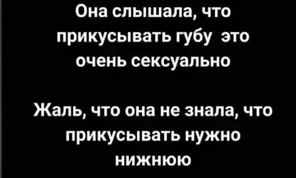 Она слышала, что прикусивать губу это очень сексуально
Жаль, что она не знала, что прикусивать нужно нижнюю