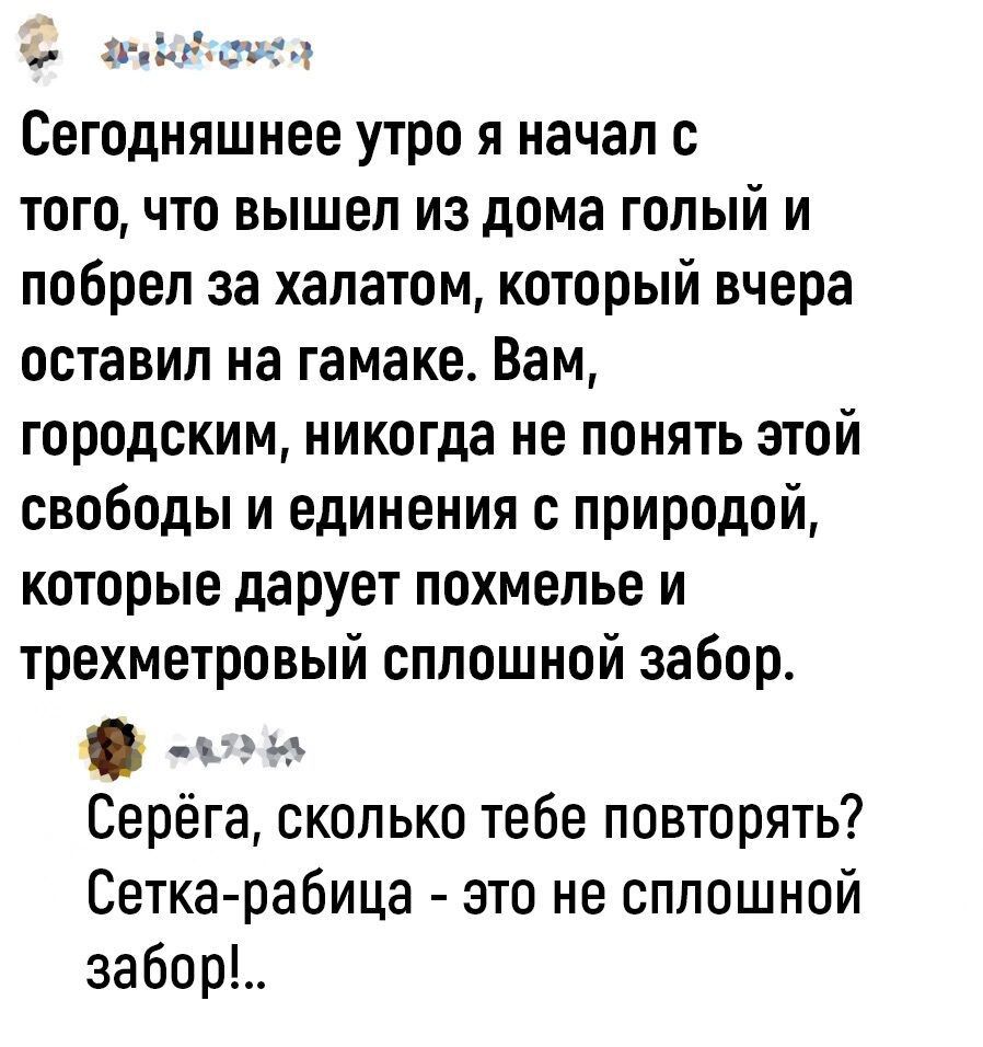 Сегодняшнее утро я начал с того, что вышел из дома голый и побрел за халатом, который вчера оставил на гамаке. Вам, городским, никогда не понять этой свободы и единения с природой, которые дарует похмелье и трёхметровый сплошной забор.

Серёга, сколько тебе повторять? Сетка-рабница - это не сплошной забор!.
