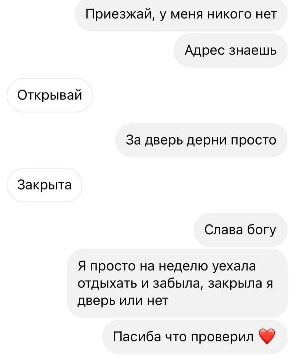 Приезжай, у меня никого нет
Адрес знаешь
Открывай
За дверь дерни просто
Закрыта
Слава богу
Я просто на неделю уехала отдыхать и забыла, закрыла я дверь или нет
Спасибо, что проверил ❤️
