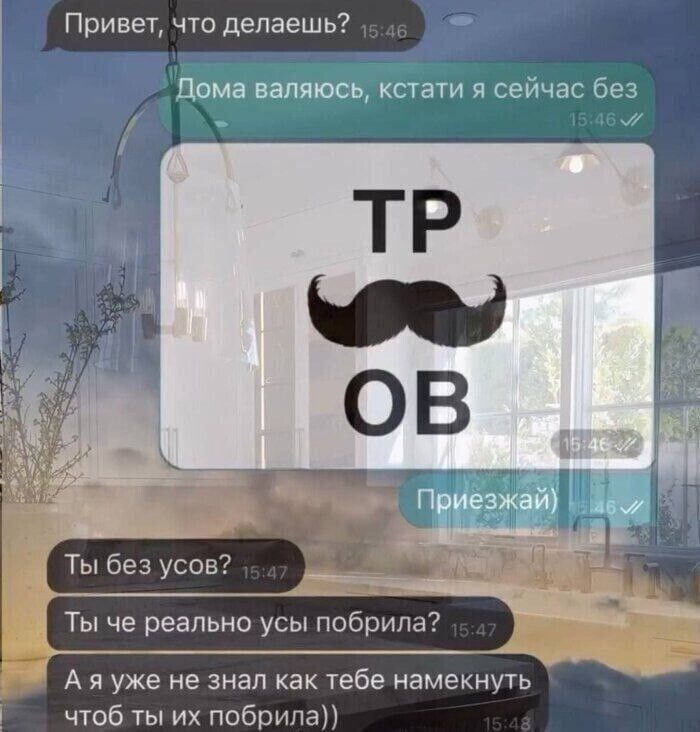 Привет, что делаешь? Дома валяюсь, кстати я сейчас без усов? Ты без усов? Ты че реально усы побрила? А я уже не знал как тебе намекнуть, чтоб ты их побрила))