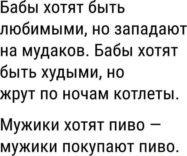 Бабы хотят быть любимыми, но западают на мудаков. Бабы хотят быть худыми, но жрут по ночам котлеты. Мужики хотят пиво — мужики покупают пиво.