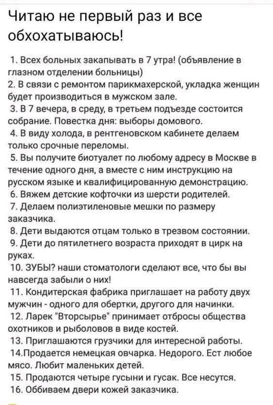 Читаю не первый раз и все обхохатываюсь!
1. Всех больных записывать в 7 утра! (объявление в главном отделении больницы)
2. В связи с ремонтом парикмахерской, укладка женщин будет производиться в мужском зале.
3. В 7 вечера, в среду, в третьем подъезде состоится собрание. Повестка дня: выборы домового.
4. В виду холода, в рентгеновском кабинете делаем только срочные переломы.
5. Вы получите бюллетень по любому адресу в Москве в течение одного дня, а вместе с ним инструкцию на русском языке и квалифицированную демонстрацию.
6. Вяжем детские кофточки из шерсти родителей.
7. Делаем политзаявление не ниже по размеру заказа.
8. Дети выдают отчет только в тревожном состоянии.
9. Дети по критерию возраста приходят в цирк на руках.
10. Зубы?! Надо стоматологи сделают все, чтобы вы навсегда забыли о них!
11. Кондиционер фабрика приглашает на работу двух мужчин-охотников на должность для женщин.
12. Ларек 