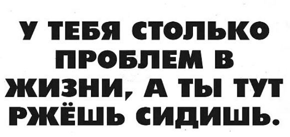У ТЕБЯ СТОЛЬКО ПРОБЛЕМ В ЖИЗНИ, А ТЫ ТУТ РЖЁШЬ СИДИШЬ.