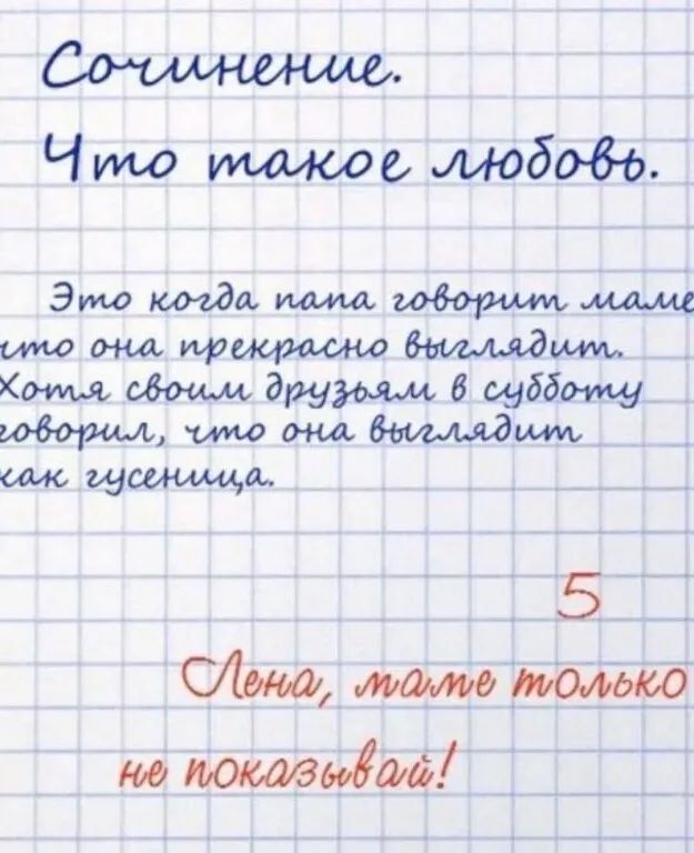 Сочинение.
Что такое любовь.
Это когда папа говорит маме, что она прекрасно выглядит.
Хотя своим друзьям в субботу говорил, что она выглядит как гусеница.

5
Лена, маме только не показывай!
