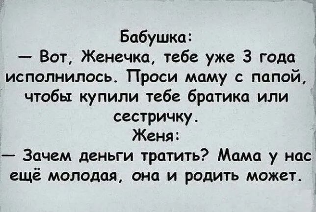 Бабушка:
— Вот, Женечка, тебе уже 3 года исполнилось. Проси маму с папой, чтобы купили тебе братика или сестричку.
Жена:
— Зачем деньги тратить? Мама у нас ещё молодая, она и родить может.