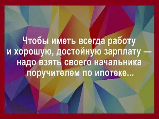 Чтобы иметь всегда работу и хорошую, достойную зарплату — надо взять своего начальника поручителем по ипотеке...
