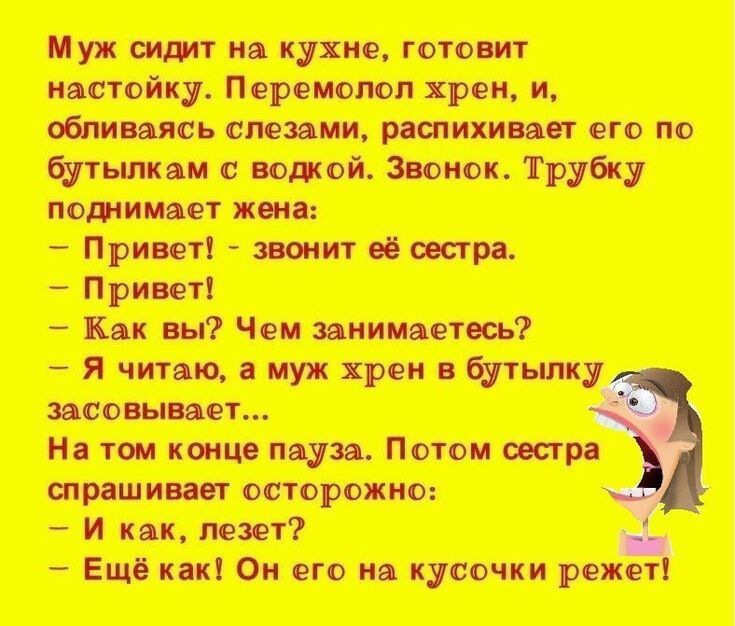 Муж сидит на кухне, готовит настойку. Перемолол хрен, и, обливаясь слезами, распихивает его по бутылкам с водкой. Звонок. Трубку поднимает жена:
- Привет! - звонит её сестра.
- Привет!
- Как вы? Чем занимаетесь?
- Я читаю, а муж хрен в бутылку засовывает...
На том конце пауза. Потом сестра спрашивает осторожно:
- И как, лезет?
- Ещё как! Он его на кусочки режет!