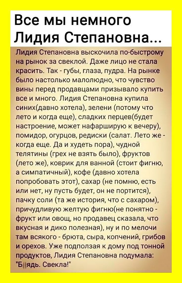Все мы немного Лидия Степановна...

Лидия Степановна выскочила по-быстрому на рынок за свеклой. Даже лицо не стала красить. Так - губы, глаза, пудра. На рынке было настолько малолюдно, что чувство вины перед продавцами призывало купить все и много. Лидия Степановна купила синих (давно хотела), зелени (потому что лето и когда еще), сладких перцев (будет настроение, может нафаршировать к вечеру), помидор, огурцов, редиски (салат. Лето же - когда еще. Да и худеть пора), чудной телятины (прям же взять было), фруктов (лето же), коврик для ванной (стоит фигню, а симпатичный), кофе (давно хотела попробовать этот), сахар (не помню, есть ли дома, но пусть будет, он не портится), пачку соли (та же история, что и с сахаром), причину желтому фигню (непонятно - куда и нужно полезно), а там всего - брикета, сыра, копченый, грибов и прочих. Уже подбиралась к дому под тонкий продукции Лидия Степановна подумала: 