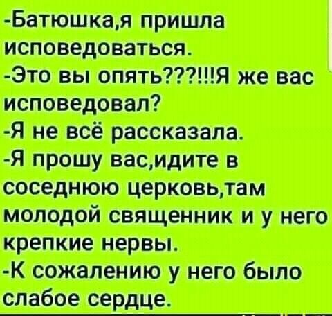 Батюшка, я пришла исповедоваться.
- Это вы опять???!!!!Я же вас исповедовал?
- Я не всё рассказала.
- Я прошу вас, идите в соседнюю церковь, там молодой священник и у него крепкие нервы.
- К сожалению, у него было слабое сердце.