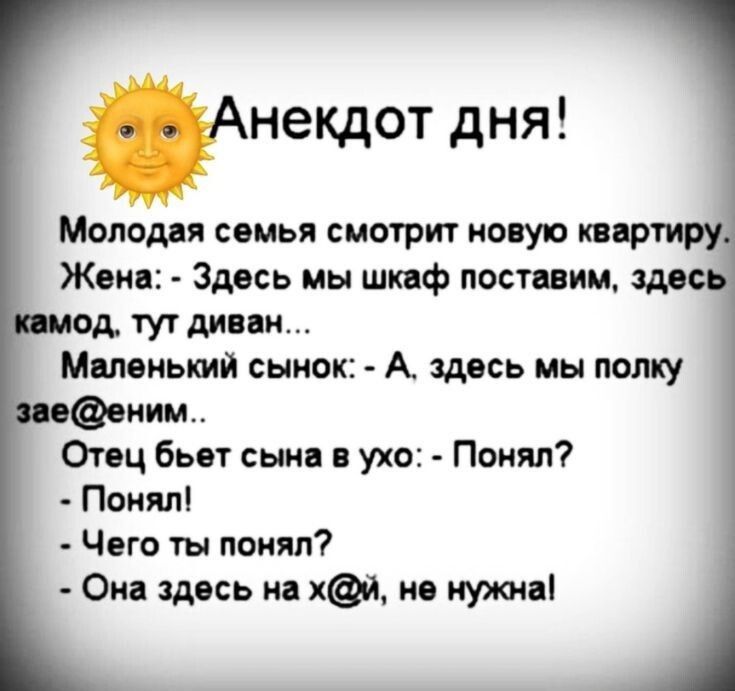 Анекдот дня!

Молодая семья смотрит новую квартиру.
Жена: - Здесь мы шкаф поставим, здесь комод, тут диван...
Маленький сынок: - А, здесь мы полку зае@еним...
Отец бьет сына в ухо: - Понял?
- Понял!
- Чего ты понял?
- Она здесь на х@й, не нужна!