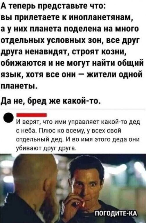 А теперь представьте что: вы прилетаете к инопланетянам, а у них планета поделена на много отдельных условных зон, все друг друга ненавидят, строят козни, обижаются и не могут найти общий язык, хотя все они — жители одной планеты.
Да не, бред же какой-то.
И верят, что ими управляет какой-то дед с неба. Плюс ко всему, у всех свой отдельный дед. И во имя этого деда они убивают друг друга.