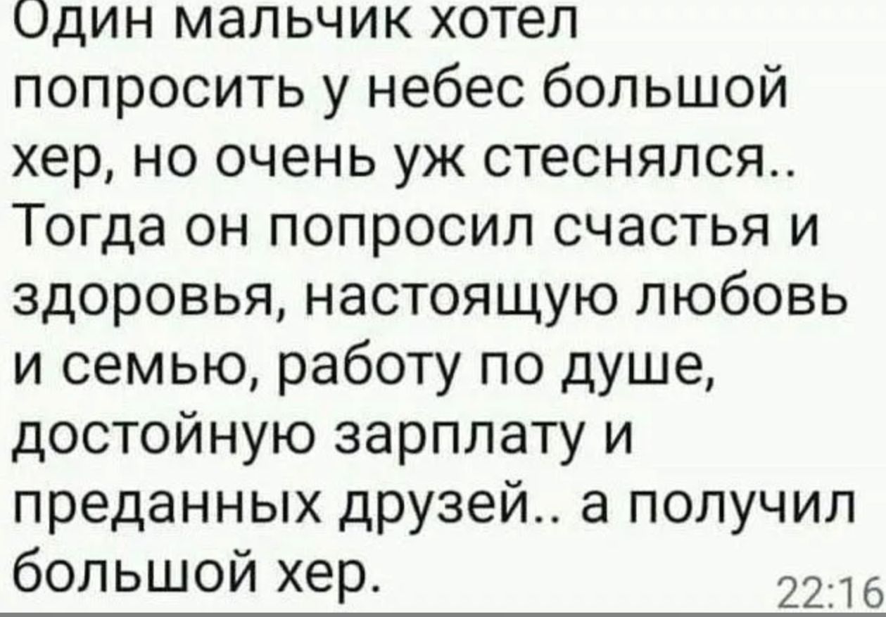 Один мальчик хотел попросить у небес большой хер, но очень уж стеснялся.. Тогда он попросил счастья и здоровья, настоящую любовь и семью, работу по душе, достойную зарплату и преданных друзей.. а получил большой хер.