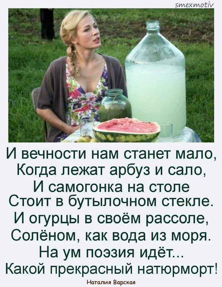 И вечности нам станет мало, Когда лежат арбуз и сало, И самогонка на столе Стоит в бутылочном стекле. И огурцы в своём рассоле, Солёном, как вода из моря. На ум поэзия идёт... Какой прекрасный натюрморт!

Наталия Варская