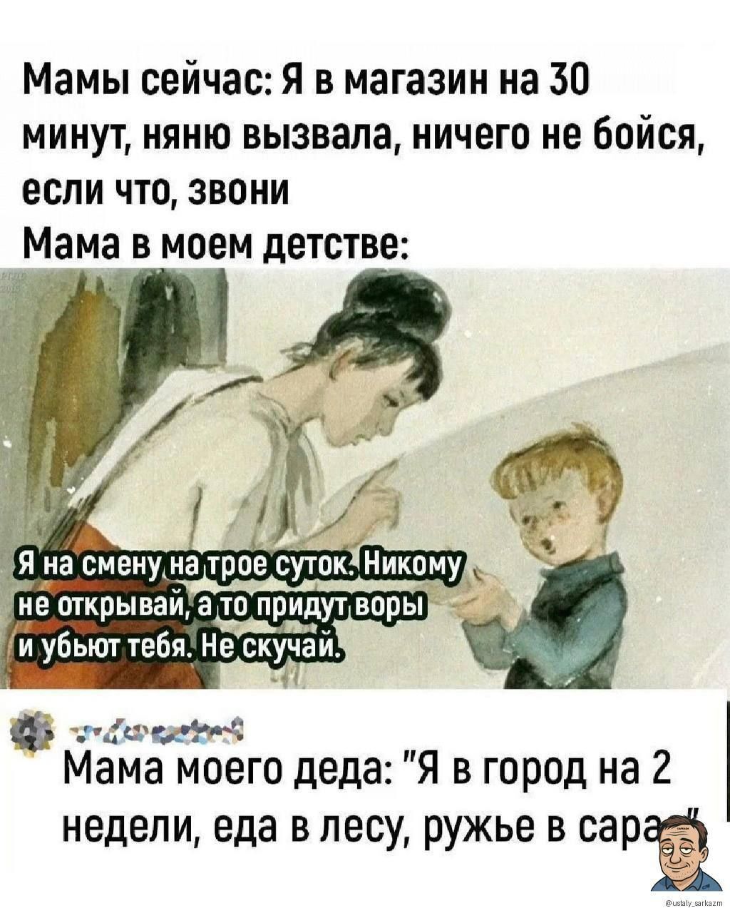 Мамы сейчас: Я в магазин на 30 минут, няня вызвала, ничего не боись, если что, звони
Мама в моем детстве:
Я на смену на трое суток. Никому не открывай, а то придут волки и убьют тебя. Не скучай.

Мама моего деда: 
