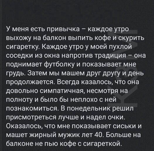 У меня есть привычка – каждое утро выхожу на балкон выпить кофе и скрыть сигаретку. Каждое утро у моей пухлой соседки из окна напротив традиция – она поднимает футболку и показывает мне грудь. Затем мы машем друг другу и день продолжается. Всегда казалось, что она довольно симпатичная, несмотря на полноту и было бы неплохо с ней познакомиться. В понедельник решили присмотреться лучше и надеть очки. Оказалось, что мне показывает сиськи и машет жирный мужик лет 40. Больше на балконе не пью кофе с сигареткой.