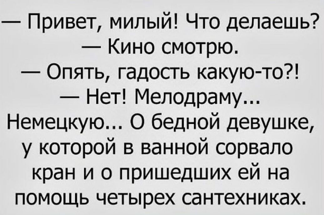 — Привет, милый! Что делаешь?  — Кино смотрю.  — Опять, гадость какую-то?!  — Нет! Мелодраму... Немецкую... О бедной девушке, у которой в ванной сорвало кран и о пришедших ей на помощь четырех сантехниках.