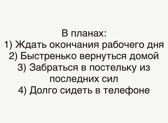 В планах:
1) Ждать окончания рабочего дня
2) Быстренько вернуться домой
3) Забраться в постельку из последних сил
4) Долго сидеть в телефоне