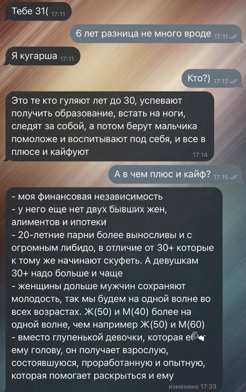 Тебе 31( 6 лет разница не много вроде Я кугарша Это те кто гуляют лет до 30, успевают получить образование, встать на ноги, следят за собой, а потом берут мальчика, поможете и воспитывают под себя, и все в плюсе и кайфуют А в чем плюс и кайф? - моя финансовая независимость - у него еще нет двух бывших жен, алиментов и ипотек - 20-летние парни более выносливы и с огромным либидо, в отличие от 30+ которые к тому же начинают скучать. А девушкам 30+ надо больше и чаще - женский возраст больше мужчин сохраняет молодость, так мы будем на одной волне во всех возрастах. Ж(60) и М(60) более на одной волне, чем например Ж(50) и М(60) - вместеężиваются