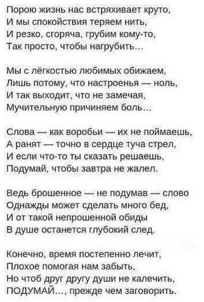 Порою жизнь нас встряхивает круто,
И мы спокойствия теряем нить,
И резко, сгоряча, грубим кому-то,
Так просто, чтобы нагрубить...

Мы с лёгкостью любимых обнимаем,
Лишь потому, что настроения - ноль,
И так выходит, что не замечаем,
Мучительную причиняем боль...

Слова — как воробьи — их не поймаешь,
А ранят — точно в сердце туча стрел,
И если что-то сказать решаешь,
Подумай, чтобы завтра не жалел.

Ведь брошенное — не подумав — слово
Однажды может сделать много бед,
И от такой непроченой обиды
В душе останется глубокий след.

Конечно, время постепенно лечит,
Плохое помогает нам забыть,
Но чтоб друг другу души не калечить,
ПОДУМАЙ…, прежде чем заговорить.