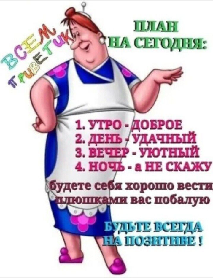 ПЛАН НА СЕГОДНЯ:
1. УТРО - ДОБРОЕ
2. ДЕНЬ - УДАЧНЫЙ
3. ВЕЧЕР - УЮТНЫЙ
4. НОЧЬ - а НЕ СКАЖУ

будете себя хорошо вести, сливками вас побалую

БУДЬТЕ ВСЕГДА НА ПОЗИТИВЕ !