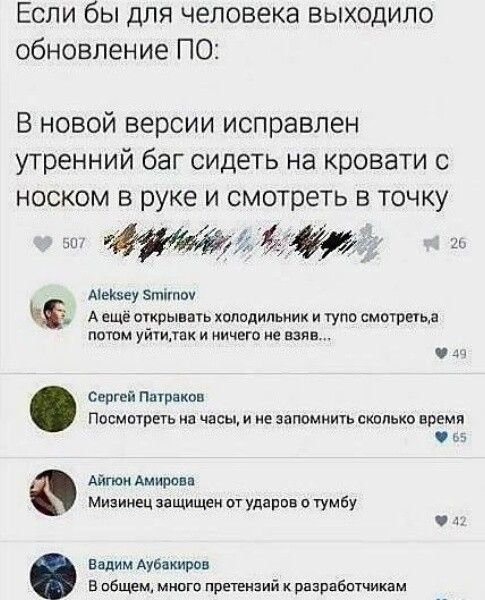 Если бы для человека выходило обновление ПО:
В новой версии исправлен утренний баг сидеть на кровати с носком в руке и смотреть в точку

Aleksey Smirnov:
А ещё открывать холодильник и тупо смотреть, а потом уйти, так и ничего не взяв...

Сергей Патраков:
Посмотреть на часы, и не запомнить сколько времени

Айгюн Амирова:
Мизинец защищен от ударов о тумбу

Вадим Аюбайков:
В общем, много претензий к разработчикам