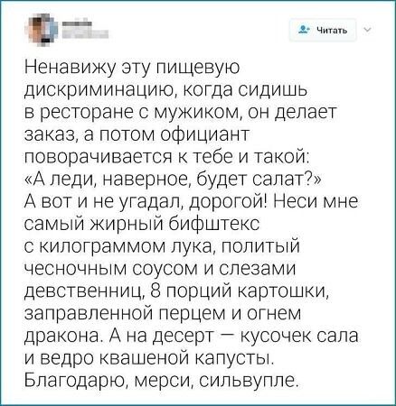 Ненавижу эту пищевую дискриминацию, когда сидишь в ресторане с мужиком, он делает заказ, а потом официант поворачивается к тебе и такой: «А леди, наверное, будет салат?» А вот и не угадал, дорогой! Неси мне самый жирный бифштекс с килограммом лука, политый чесночным соусом и слезами девственниц, 8 порций картошки, заправленной перцем и огнем дракона. А на десерт – кусочек сала и ведро квашеной капусты. Благодарю, мерси, силюбле.