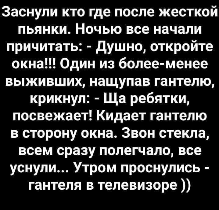Заснули кто где после жёсткой пьянки. Ночью все начали причитать: - Душно, откройте окна!!! Один из более-менее выживших, нацепив гантелю, крикнул: - Ща ребяти, посвежеет! Кидает гантелю в сторону окна. Звон стекла, всем сразу полегчало, все уснули... Утром проснулись - гантеля в телевизоре ))