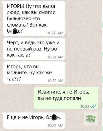 ИГОРЬ! Ну что вы за люди, как вы смогли бульдозер -то сломать? Вот как, блять!
Черт, и ведь это уже и не первый раз. Ну во как так, а?
Игорь, что вы молчите, ну как же так???
Извините, я не Игорь, вы не туда попали
Еще и не Игорь, бля...