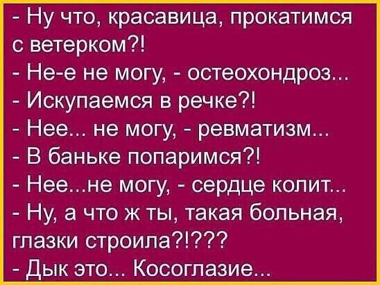 - Ну что, красавица, прокатимся с ветёрком?!
- Не-е не могу, - остеохондроз...
- Искупаемся в речке?!
- Нее..., не могу, - ревматизм...
- В баньке попаримся?!
- Нее... не могу, - сердце копит...
- Ну, а что ж ты, такая больная, глазки строила?!???
- Дык это... Косоглазие...
