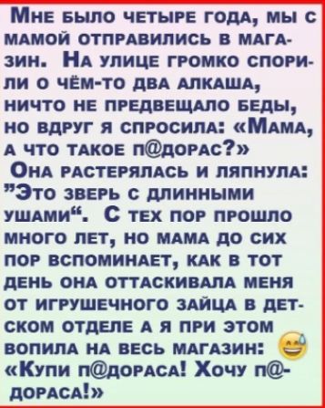 Мне было четыре года, мы с мамой отправились в магазин. На улице громко спорили о чём-то два алкаша, ничто не предвещало беды, но вдруг я спросила: «Мама, а что такое п@дорaс?» Она растерялась и ляпнула: «Это зверь с длинными ушами». С тех пор прошло много лет, но мама до сих пор вспоминает, как в тот день она оттаскивала меня от игрушечного зайца в детском отделе, а я при этом вопила на весь магазин: «Купи п@дораса! Хочу п@дораса!»