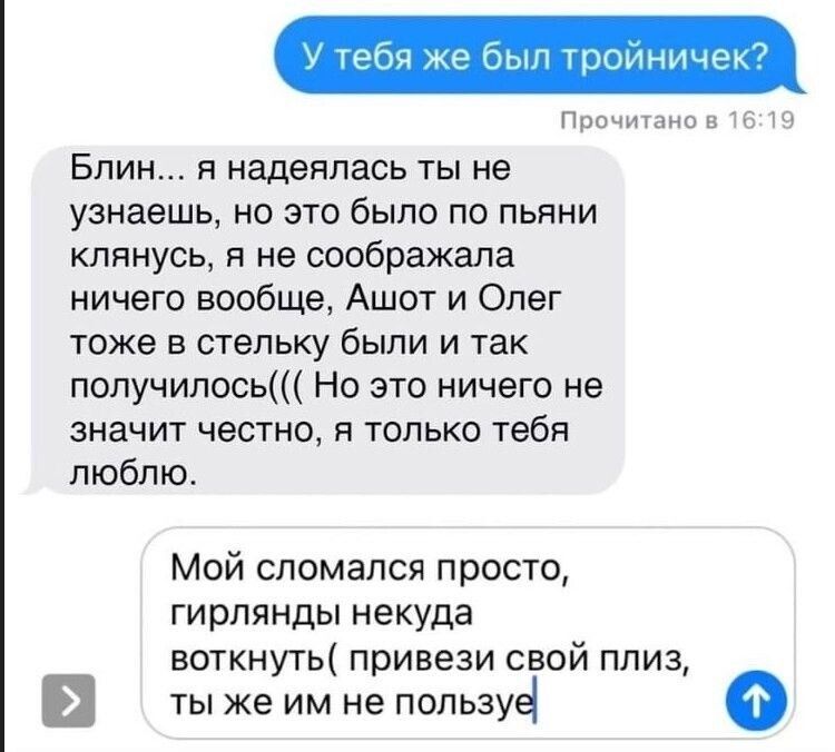 У тебя же был тройничек?\nБлин..., я надеялась ты не узнаешь, но это было по пьяни клянусь, я не соображала ничего вообще, АШОТ и Олег тоже в стельку были и так получилось((( Но это ничего не значит честно, я только тебя люблю.\nМой сломался просто, гирлянды некуда воткнуть( привези свой плиз, ты же им не пользовользуйся
